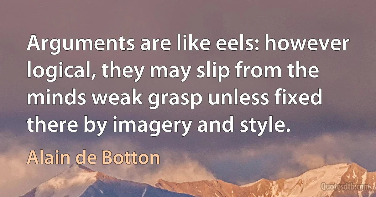 Arguments are like eels: however logical, they may slip from the minds weak grasp unless fixed there by imagery and style. (Alain de Botton)