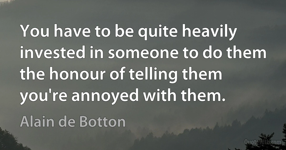 You have to be quite heavily invested in someone to do them the honour of telling them you're annoyed with them. (Alain de Botton)