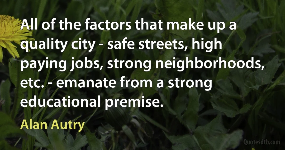 All of the factors that make up a quality city - safe streets, high paying jobs, strong neighborhoods, etc. - emanate from a strong educational premise. (Alan Autry)