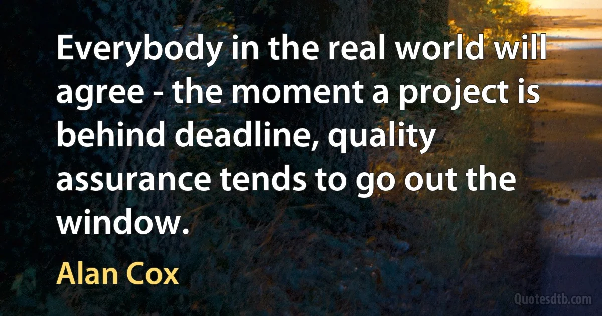 Everybody in the real world will agree - the moment a project is behind deadline, quality assurance tends to go out the window. (Alan Cox)