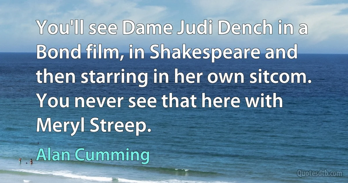 You'll see Dame Judi Dench in a Bond film, in Shakespeare and then starring in her own sitcom. You never see that here with Meryl Streep. (Alan Cumming)