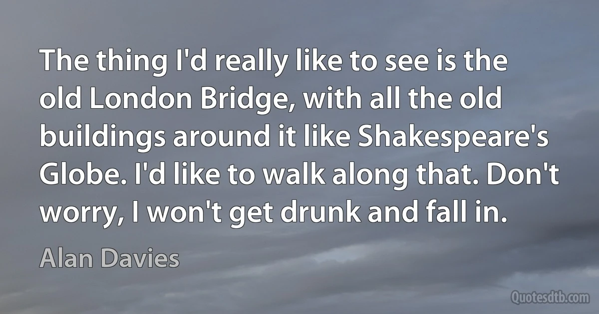 The thing I'd really like to see is the old London Bridge, with all the old buildings around it like Shakespeare's Globe. I'd like to walk along that. Don't worry, I won't get drunk and fall in. (Alan Davies)