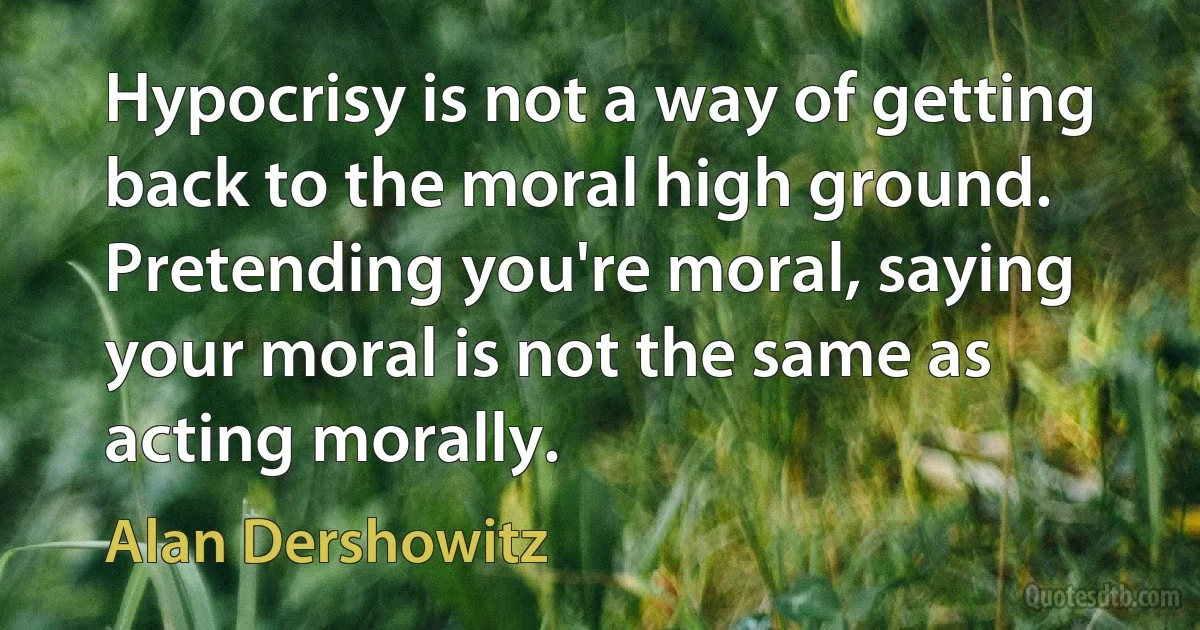 Hypocrisy is not a way of getting back to the moral high ground. Pretending you're moral, saying your moral is not the same as acting morally. (Alan Dershowitz)