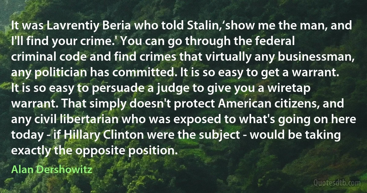 It was Lavrentiy Beria who told Stalin,‘show me the man, and I'll find your crime.' You can go through the federal criminal code and find crimes that virtually any businessman, any politician has committed. It is so easy to get a warrant. It is so easy to persuade a judge to give you a wiretap warrant. That simply doesn't protect American citizens, and any civil libertarian who was exposed to what's going on here today - if Hillary Clinton were the subject - would be taking exactly the opposite position. (Alan Dershowitz)