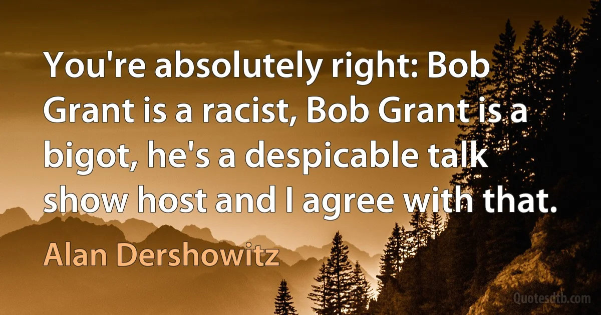 You're absolutely right: Bob Grant is a racist, Bob Grant is a bigot, he's a despicable talk show host and I agree with that. (Alan Dershowitz)