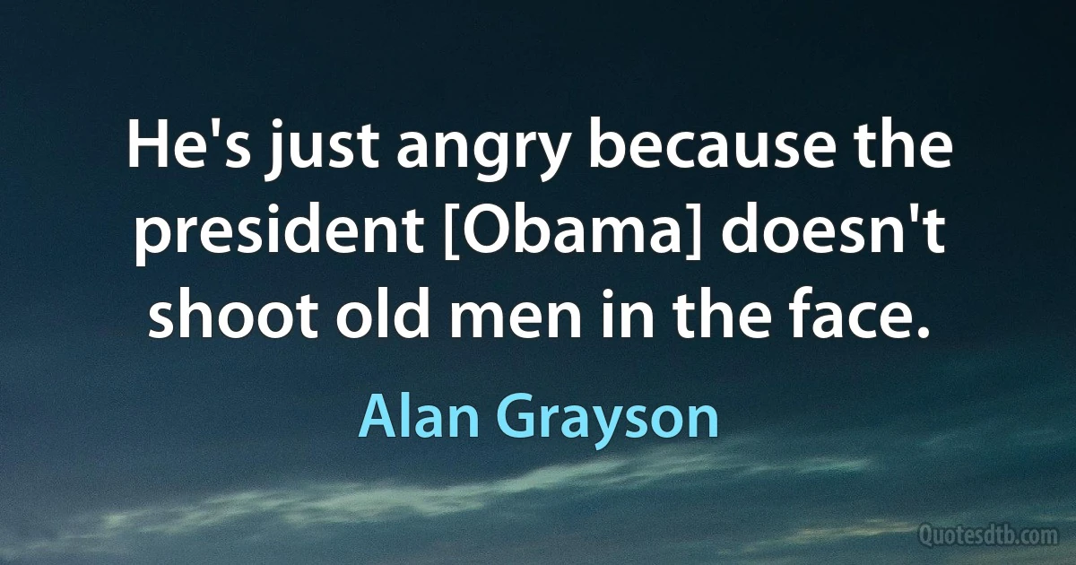 He's just angry because the president [Obama] doesn't shoot old men in the face. (Alan Grayson)