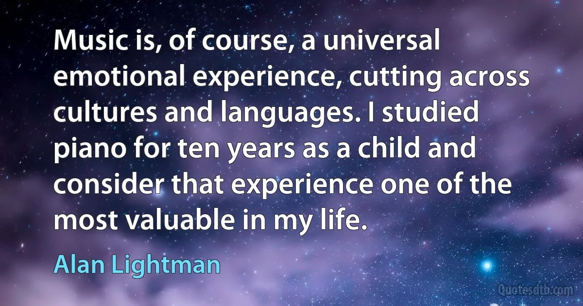 Music is, of course, a universal emotional experience, cutting across cultures and languages. I studied piano for ten years as a child and consider that experience one of the most valuable in my life. (Alan Lightman)