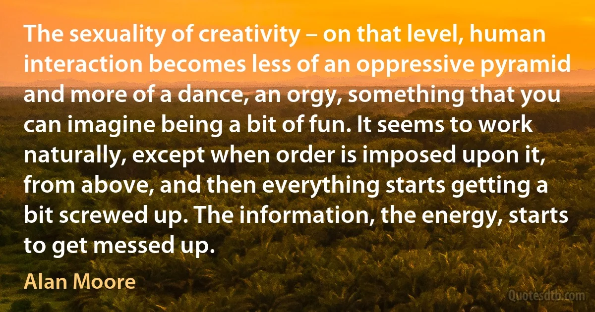 The sexuality of creativity – on that level, human interaction becomes less of an oppressive pyramid and more of a dance, an orgy, something that you can imagine being a bit of fun. It seems to work naturally, except when order is imposed upon it, from above, and then everything starts getting a bit screwed up. The information, the energy, starts to get messed up. (Alan Moore)