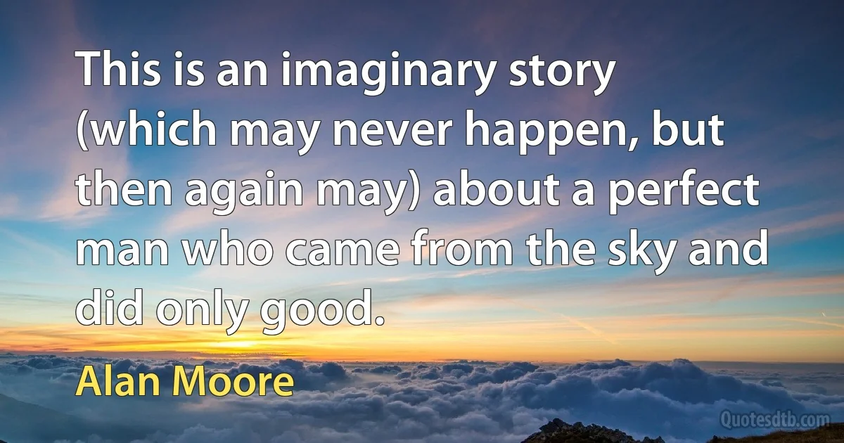 This is an imaginary story (which may never happen, but then again may) about a perfect man who came from the sky and did only good. (Alan Moore)