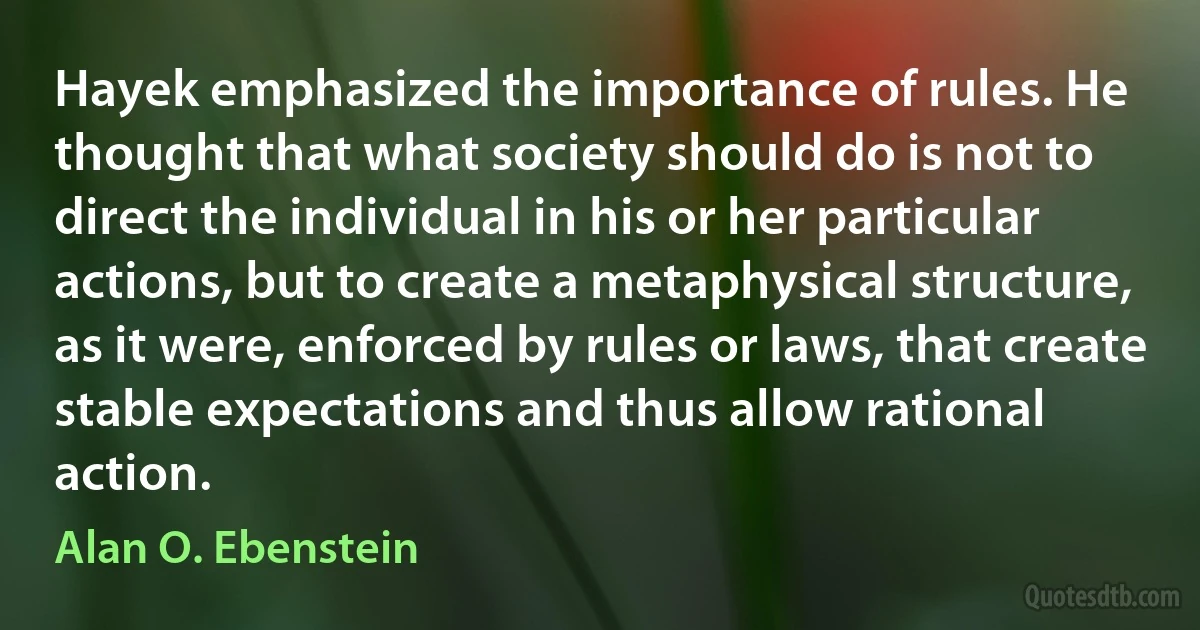 Hayek emphasized the importance of rules. He thought that what society should do is not to direct the individual in his or her particular actions, but to create a metaphysical structure, as it were, enforced by rules or laws, that create stable expectations and thus allow rational action. (Alan O. Ebenstein)