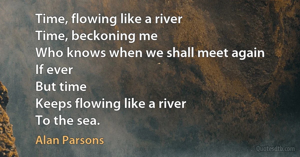 Time, flowing like a river
Time, beckoning me
Who knows when we shall meet again
If ever
But time
Keeps flowing like a river
To the sea. (Alan Parsons)