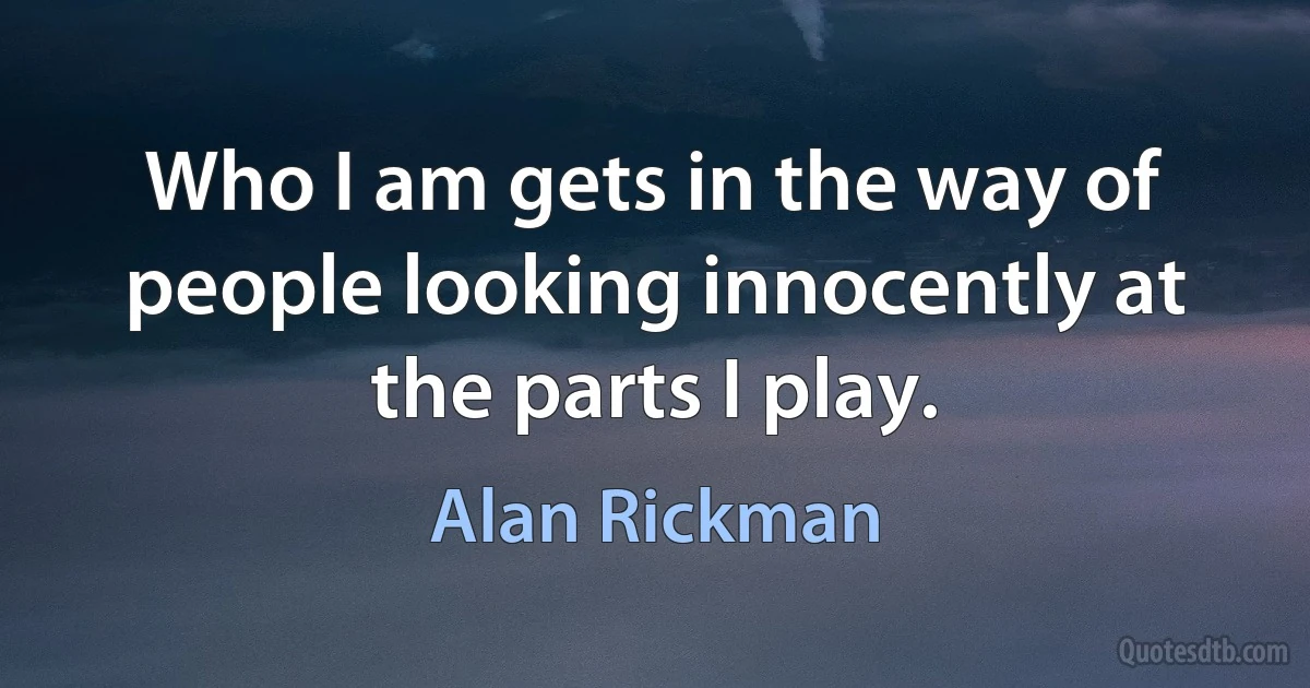 Who I am gets in the way of people looking innocently at the parts I play. (Alan Rickman)