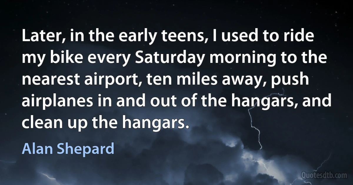 Later, in the early teens, I used to ride my bike every Saturday morning to the nearest airport, ten miles away, push airplanes in and out of the hangars, and clean up the hangars. (Alan Shepard)