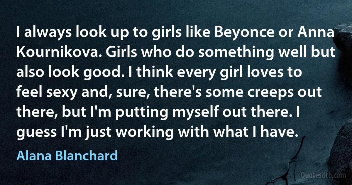 I always look up to girls like Beyonce or Anna Kournikova. Girls who do something well but also look good. I think every girl loves to feel sexy and, sure, there's some creeps out there, but I'm putting myself out there. I guess I'm just working with what I have. (Alana Blanchard)