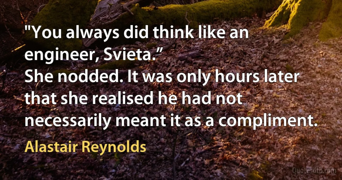 "You always did think like an engineer, Svieta.”
She nodded. It was only hours later that she realised he had not necessarily meant it as a compliment. (Alastair Reynolds)