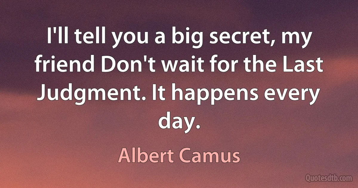 I'll tell you a big secret, my friend Don't wait for the Last Judgment. It happens every day. (Albert Camus)