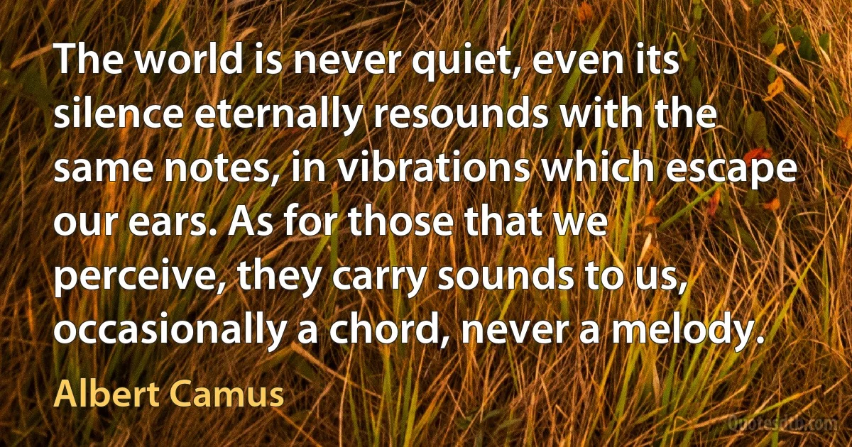 The world is never quiet, even its silence eternally resounds with the same notes, in vibrations which escape our ears. As for those that we perceive, they carry sounds to us, occasionally a chord, never a melody. (Albert Camus)