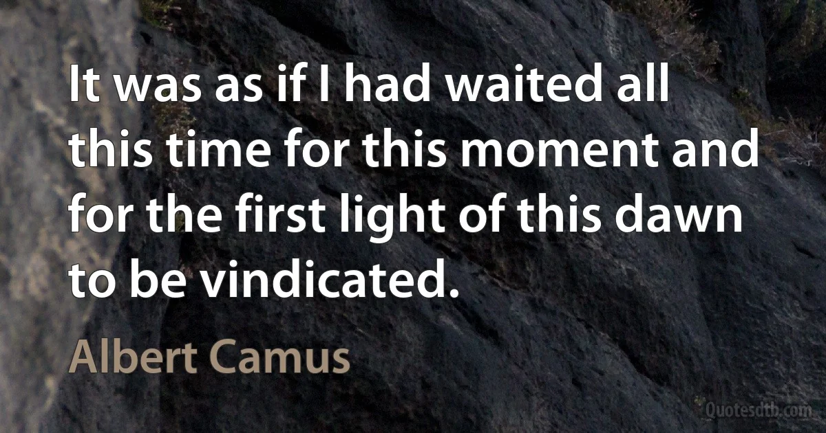 It was as if I had waited all this time for this moment and for the first light of this dawn to be vindicated. (Albert Camus)