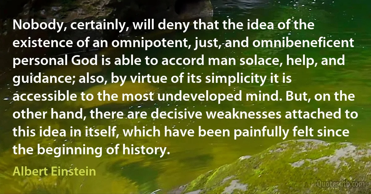 Nobody, certainly, will deny that the idea of the existence of an omnipotent, just, and omnibeneficent personal God is able to accord man solace, help, and guidance; also, by virtue of its simplicity it is accessible to the most undeveloped mind. But, on the other hand, there are decisive weaknesses attached to this idea in itself, which have been painfully felt since the beginning of history. (Albert Einstein)