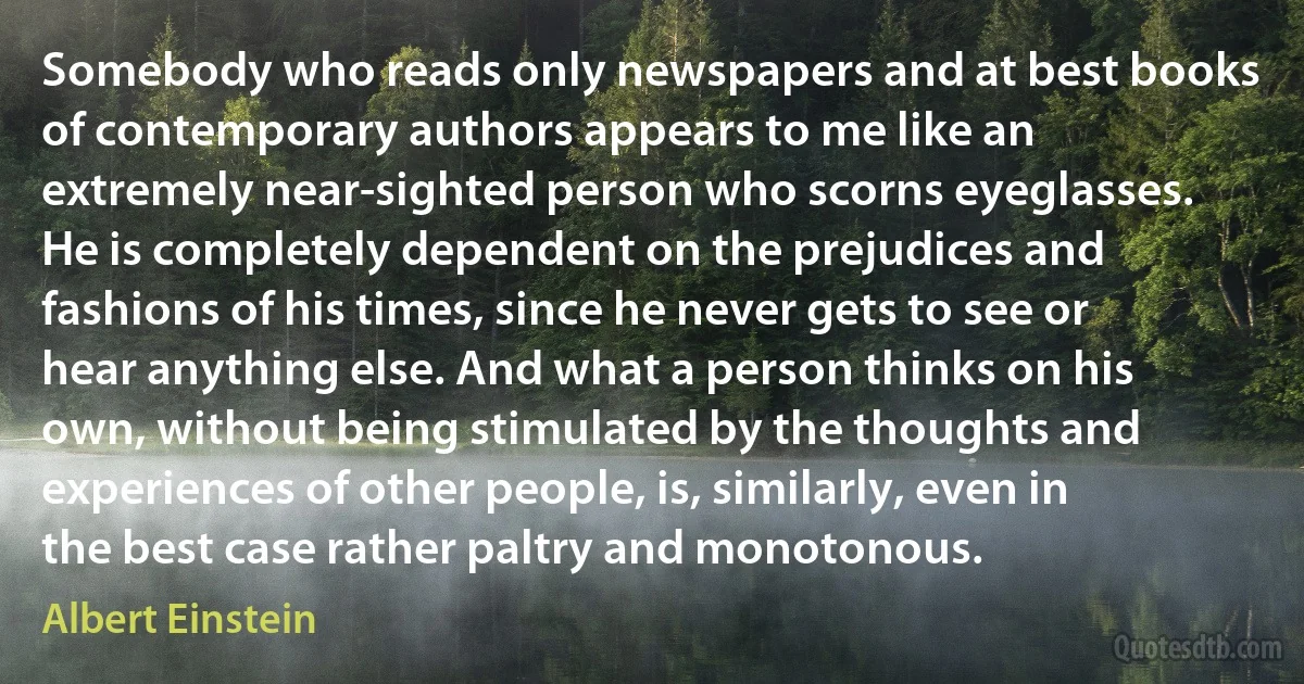 Somebody who reads only newspapers and at best books of contemporary authors appears to me like an extremely near-sighted person who scorns eyeglasses. He is completely dependent on the prejudices and fashions of his times, since he never gets to see or hear anything else. And what a person thinks on his own, without being stimulated by the thoughts and experiences of other people, is, similarly, even in the best case rather paltry and monotonous. (Albert Einstein)