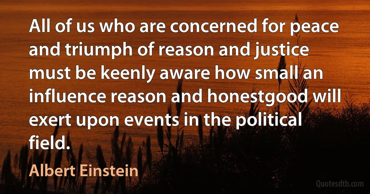 All of us who are concerned for peace and triumph of reason and justice must be keenly aware how small an influence reason and honestgood will exert upon events in the political field. (Albert Einstein)