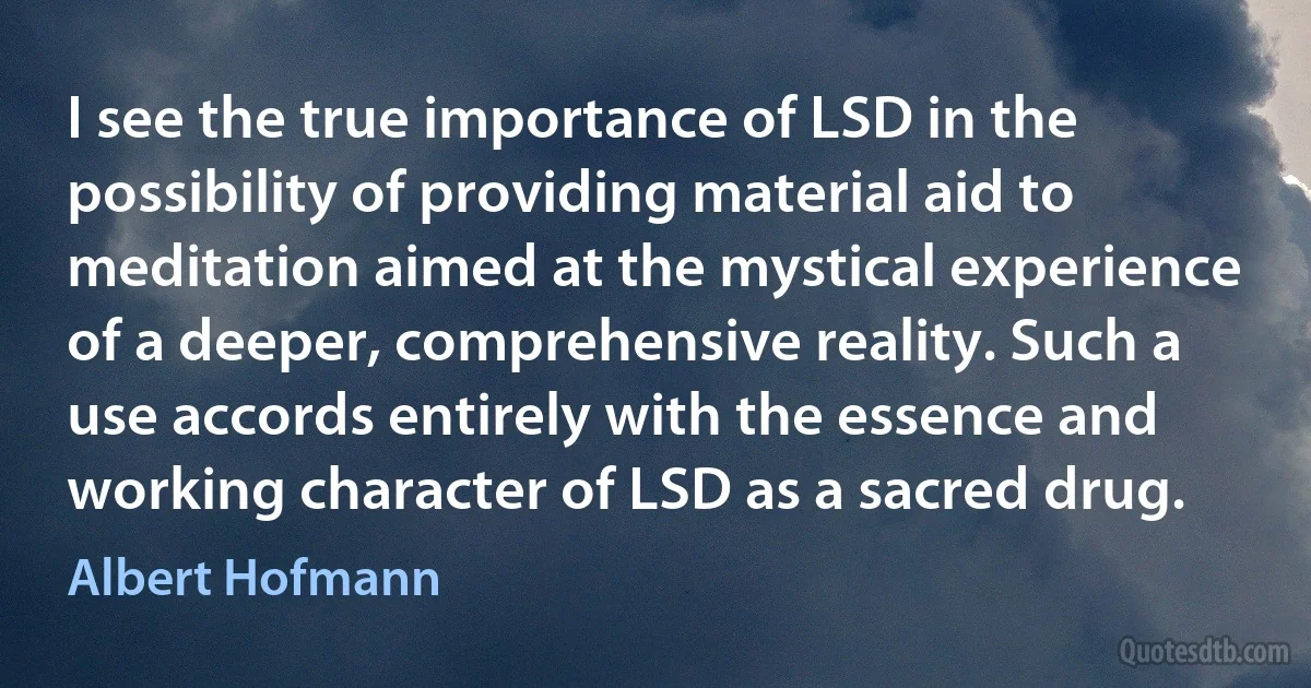 I see the true importance of LSD in the possibility of providing material aid to meditation aimed at the mystical experience of a deeper, comprehensive reality. Such a use accords entirely with the essence and working character of LSD as a sacred drug. (Albert Hofmann)