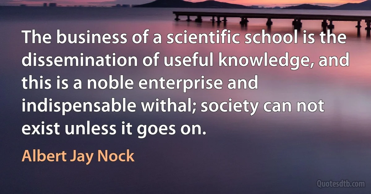 The business of a scientific school is the dissemination of useful knowledge, and this is a noble enterprise and indispensable withal; society can not exist unless it goes on. (Albert Jay Nock)