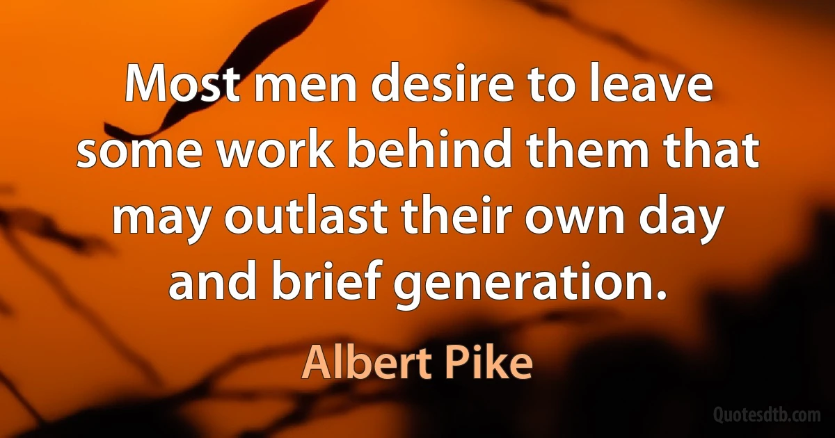 Most men desire to leave some work behind them that may outlast their own day and brief generation. (Albert Pike)