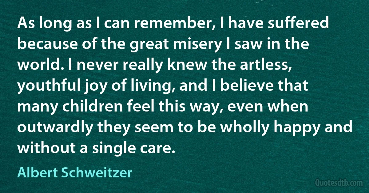 As long as I can remember, I have suffered because of the great misery I saw in the world. I never really knew the artless, youthful joy of living, and I believe that many children feel this way, even when outwardly they seem to be wholly happy and without a single care. (Albert Schweitzer)