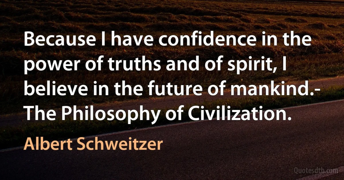 Because I have confidence in the power of truths and of spirit, I believe in the future of mankind.- The Philosophy of Civilization. (Albert Schweitzer)