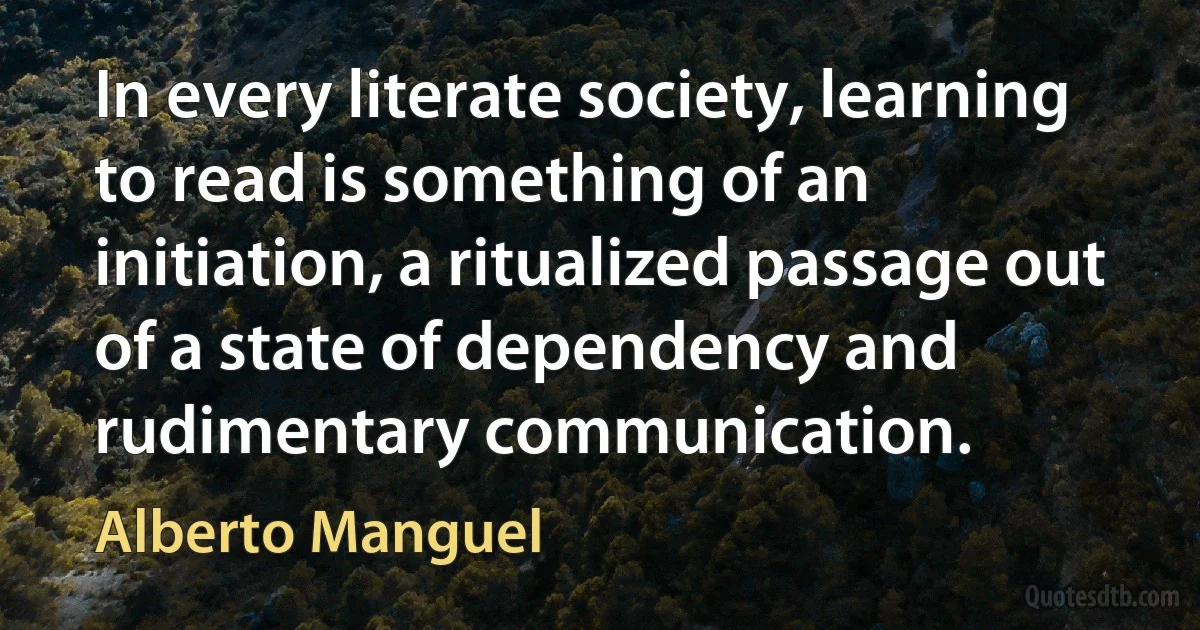 In every literate society, learning to read is something of an initiation, a ritualized passage out of a state of dependency and rudimentary communication. (Alberto Manguel)