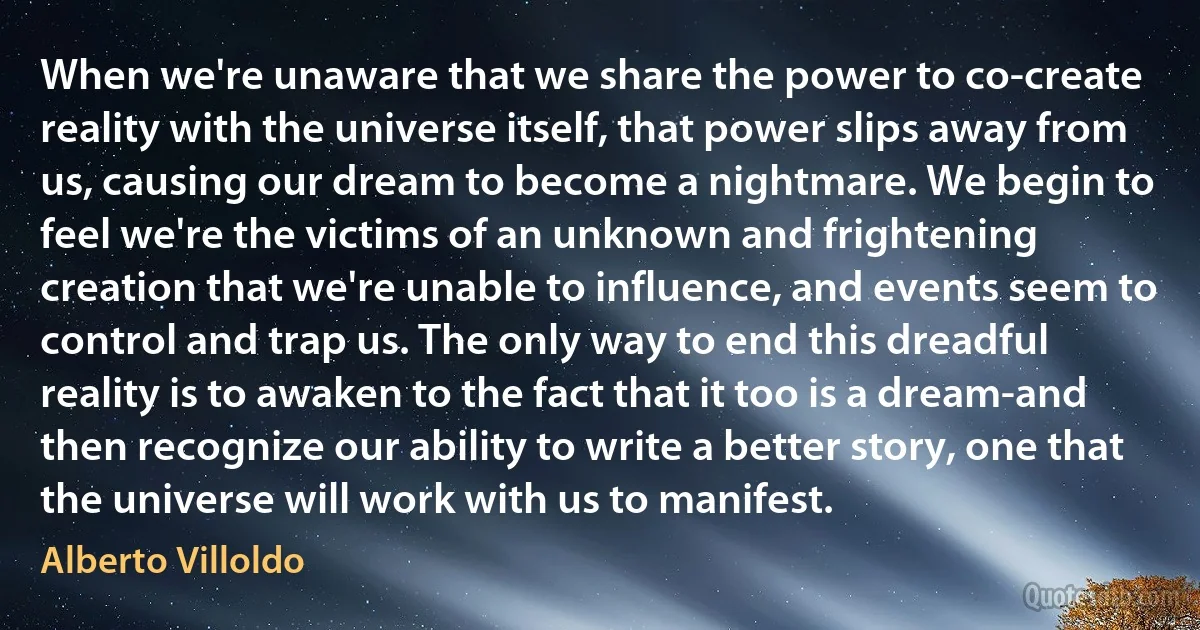 When we're unaware that we share the power to co-create reality with the universe itself, that power slips away from us, causing our dream to become a nightmare. We begin to feel we're the victims of an unknown and frightening creation that we're unable to influence, and events seem to control and trap us. The only way to end this dreadful reality is to awaken to the fact that it too is a dream-and then recognize our ability to write a better story, one that the universe will work with us to manifest. (Alberto Villoldo)