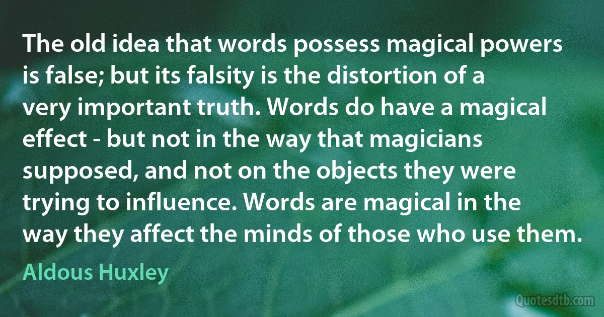 The old idea that words possess magical powers is false; but its falsity is the distortion of a very important truth. Words do have a magical effect - but not in the way that magicians supposed, and not on the objects they were trying to influence. Words are magical in the way they affect the minds of those who use them. (Aldous Huxley)