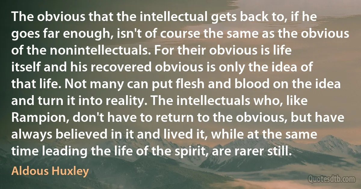 The obvious that the intellectual gets back to, if he goes far enough, isn't of course the same as the obvious of the nonintellectuals. For their obvious is life itself and his recovered obvious is only the idea of that life. Not many can put flesh and blood on the idea and turn it into reality. The intellectuals who, like Rampion, don't have to return to the obvious, but have always believed in it and lived it, while at the same time leading the life of the spirit, are rarer still. (Aldous Huxley)