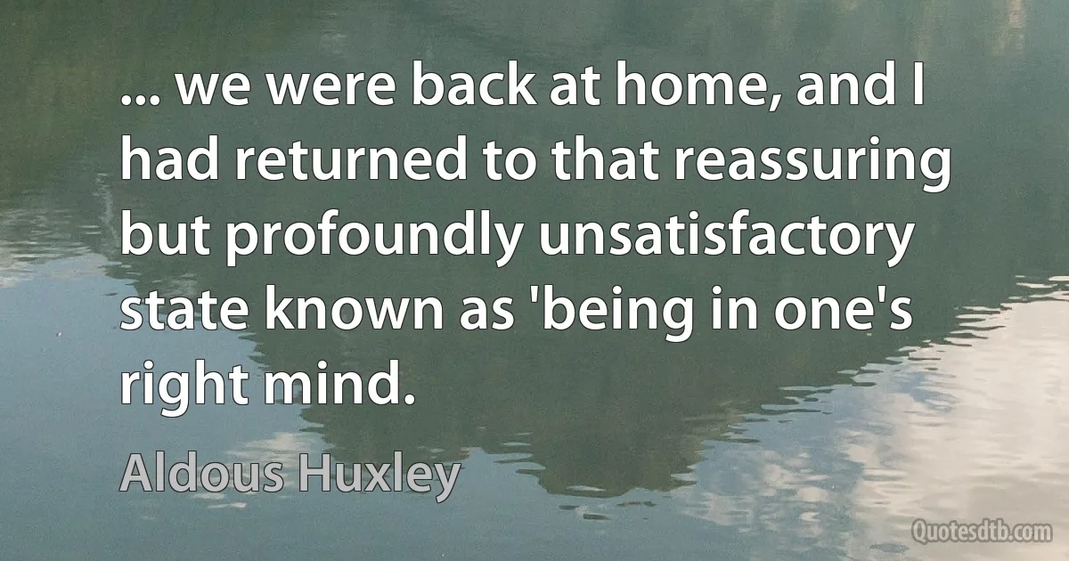 ... we were back at home, and I had returned to that reassuring but profoundly unsatisfactory state known as 'being in one's right mind. (Aldous Huxley)