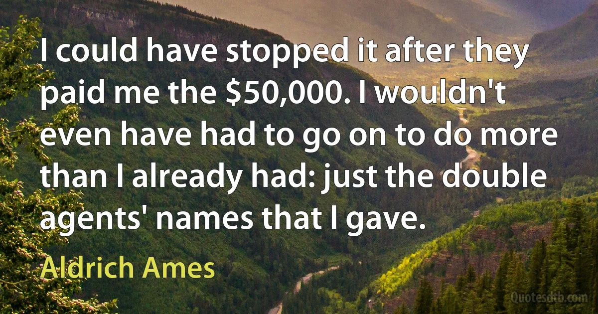 I could have stopped it after they paid me the $50,000. I wouldn't even have had to go on to do more than I already had: just the double agents' names that I gave. (Aldrich Ames)