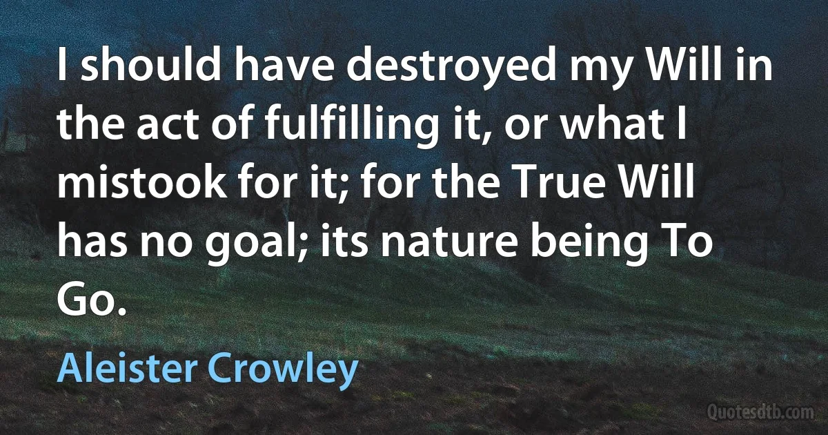 I should have destroyed my Will in the act of fulfilling it, or what I mistook for it; for the True Will has no goal; its nature being To Go. (Aleister Crowley)