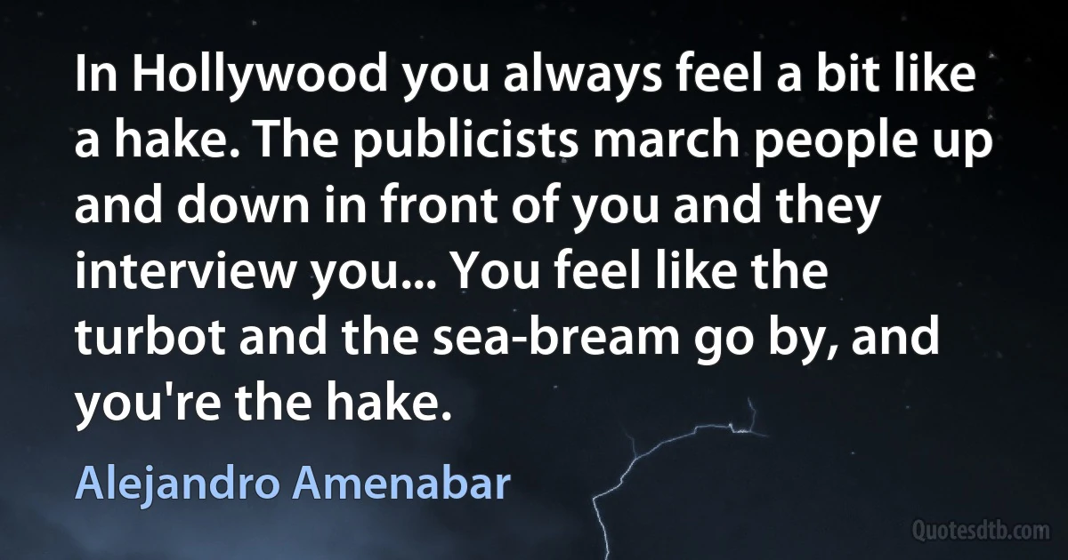 In Hollywood you always feel a bit like a hake. The publicists march people up and down in front of you and they interview you... You feel like the turbot and the sea-bream go by, and you're the hake. (Alejandro Amenabar)