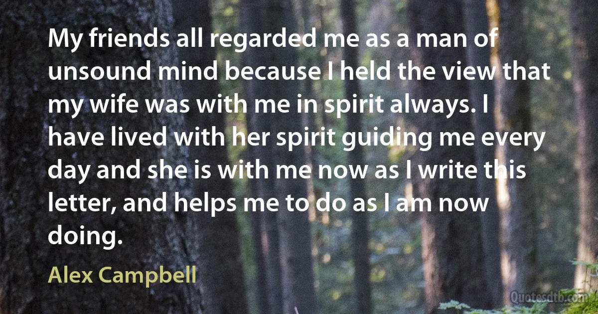 My friends all regarded me as a man of unsound mind because I held the view that my wife was with me in spirit always. I have lived with her spirit guiding me every day and she is with me now as I write this letter, and helps me to do as I am now doing. (Alex Campbell)