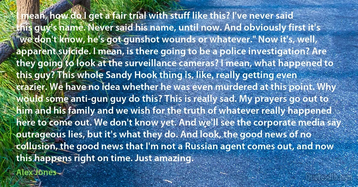 I mean, how do I get a fair trial with stuff like this? I've never said this guy's name. Never said his name, until now. And obviously first it's "we don't know, he's got gunshot wounds or whatever." Now it's, well, apparent suicide. I mean, is there going to be a police investigation? Are they going to look at the surveillance cameras? I mean, what happened to this guy? This whole Sandy Hook thing is, like, really getting even crazier. We have no idea whether he was even murdered at this point. Why would some anti-gun guy do this? This is really sad. My prayers go out to him and his family and we wish for the truth of whatever really happened here to come out. We don't know yet. And we'll see the corporate media say outrageous lies, but it's what they do. And look, the good news of no collusion, the good news that I'm not a Russian agent comes out, and now this happens right on time. Just amazing. (Alex Jones)