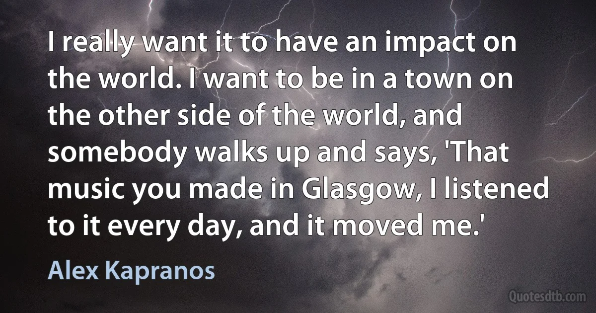 I really want it to have an impact on the world. I want to be in a town on the other side of the world, and somebody walks up and says, 'That music you made in Glasgow, I listened to it every day, and it moved me.' (Alex Kapranos)