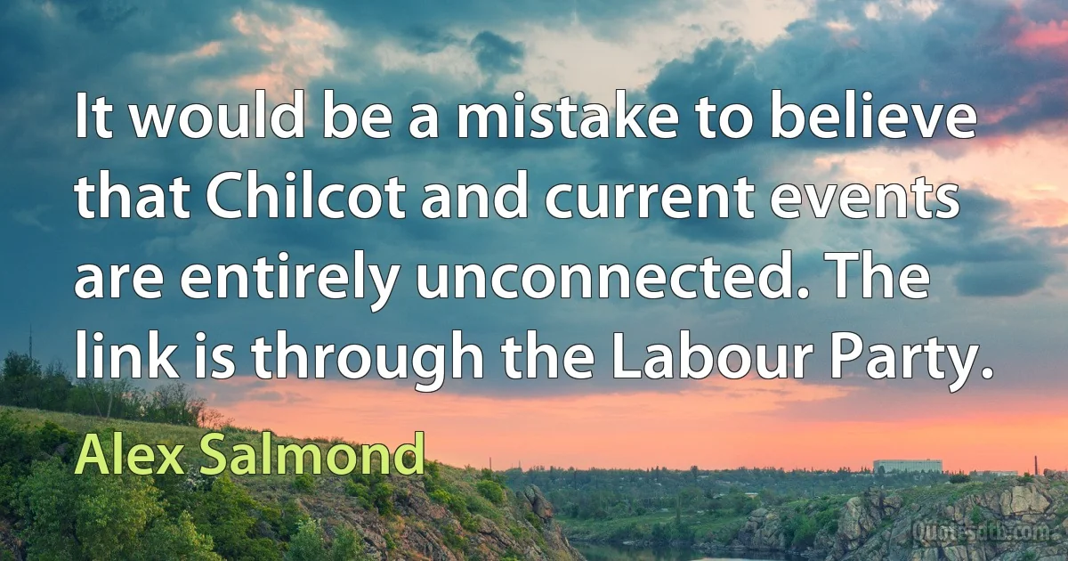 It would be a mistake to believe that Chilcot and current events are entirely unconnected. The link is through the Labour Party. (Alex Salmond)