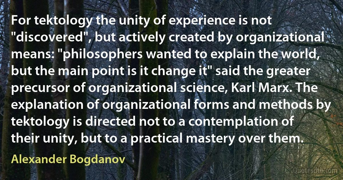 For tektology the unity of experience is not "discovered", but actively created by organizational means: "philosophers wanted to explain the world, but the main point is it change it" said the greater precursor of organizational science, Karl Marx. The explanation of organizational forms and methods by tektology is directed not to a contemplation of their unity, but to a practical mastery over them. (Alexander Bogdanov)