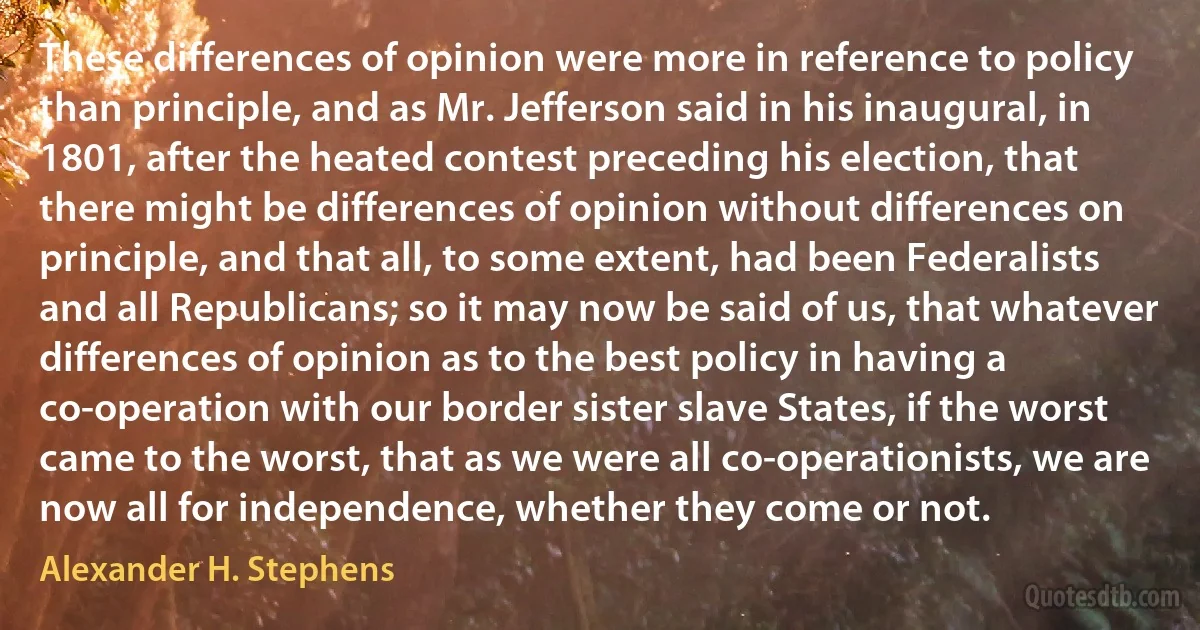 These differences of opinion were more in reference to policy than principle, and as Mr. Jefferson said in his inaugural, in 1801, after the heated contest preceding his election, that there might be differences of opinion without differences on principle, and that all, to some extent, had been Federalists and all Republicans; so it may now be said of us, that whatever differences of opinion as to the best policy in having a co-operation with our border sister slave States, if the worst came to the worst, that as we were all co-operationists, we are now all for independence, whether they come or not. (Alexander H. Stephens)