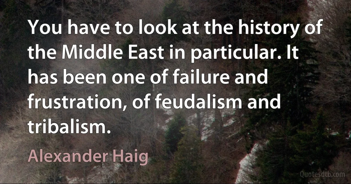 You have to look at the history of the Middle East in particular. It has been one of failure and frustration, of feudalism and tribalism. (Alexander Haig)