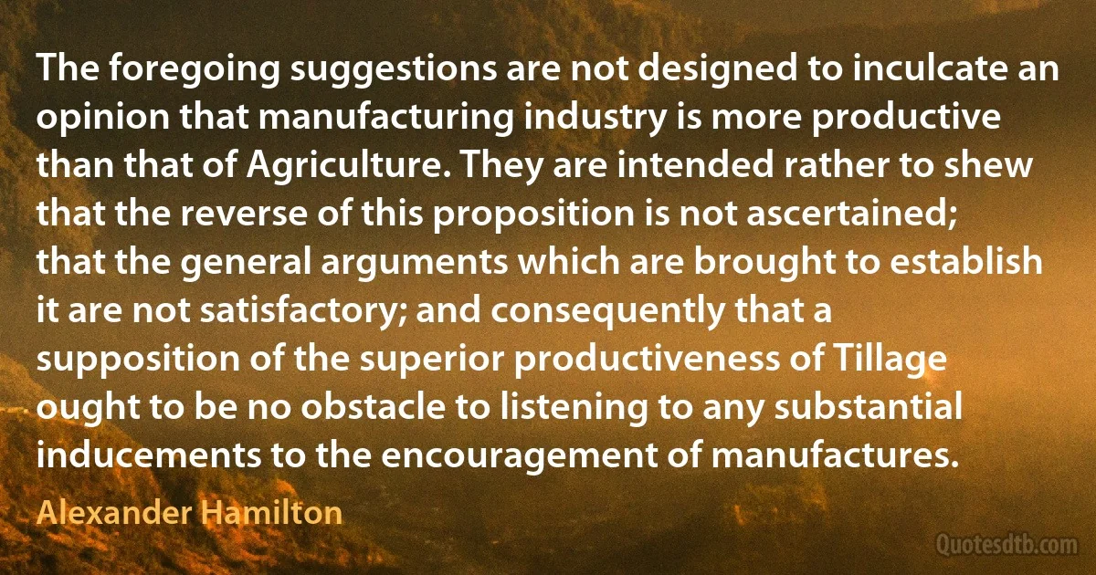 The foregoing suggestions are not designed to inculcate an opinion that manufacturing industry is more productive than that of Agriculture. They are intended rather to shew that the reverse of this proposition is not ascertained; that the general arguments which are brought to establish it are not satisfactory; and consequently that a supposition of the superior productiveness of Tillage ought to be no obstacle to listening to any substantial inducements to the encouragement of manufactures. (Alexander Hamilton)