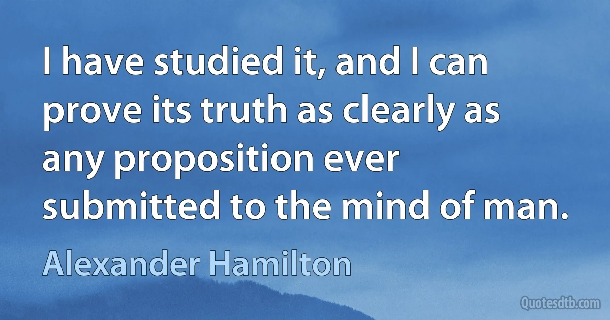 I have studied it, and I can prove its truth as clearly as any proposition ever submitted to the mind of man. (Alexander Hamilton)