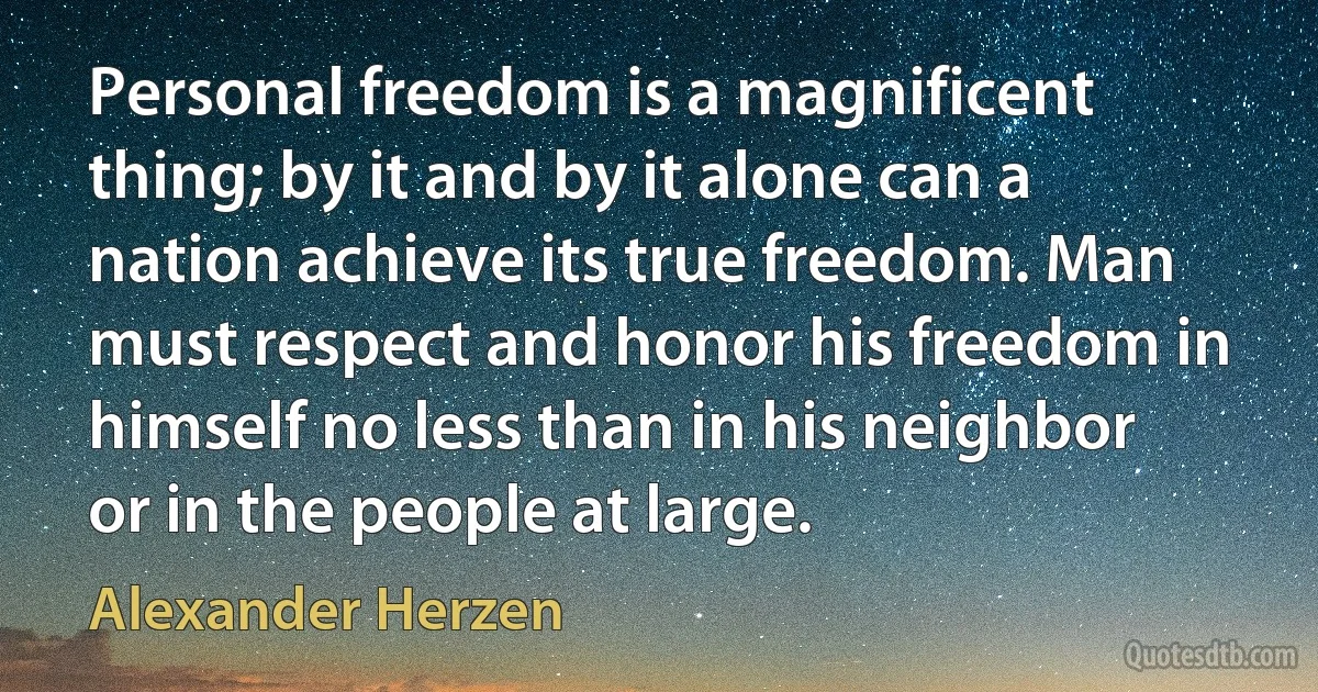 Personal freedom is a magnificent thing; by it and by it alone can a nation achieve its true freedom. Man must respect and honor his freedom in himself no less than in his neighbor or in the people at large. (Alexander Herzen)