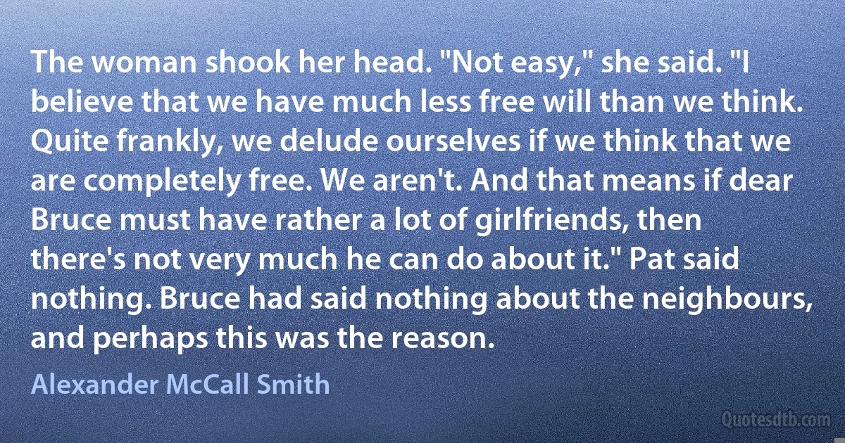 The woman shook her head. "Not easy," she said. "I believe that we have much less free will than we think. Quite frankly, we delude ourselves if we think that we are completely free. We aren't. And that means if dear Bruce must have rather a lot of girlfriends, then there's not very much he can do about it." Pat said nothing. Bruce had said nothing about the neighbours, and perhaps this was the reason. (Alexander McCall Smith)