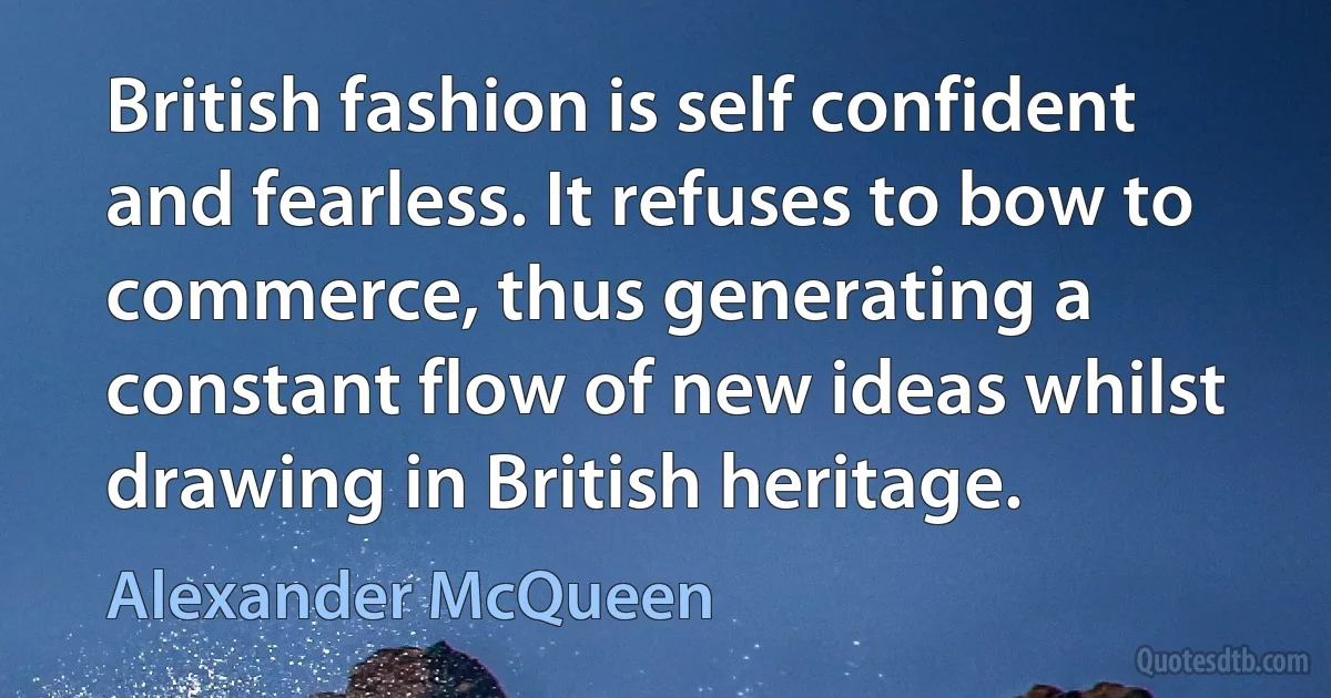 British fashion is self confident and fearless. It refuses to bow to commerce, thus generating a constant flow of new ideas whilst drawing in British heritage. (Alexander McQueen)